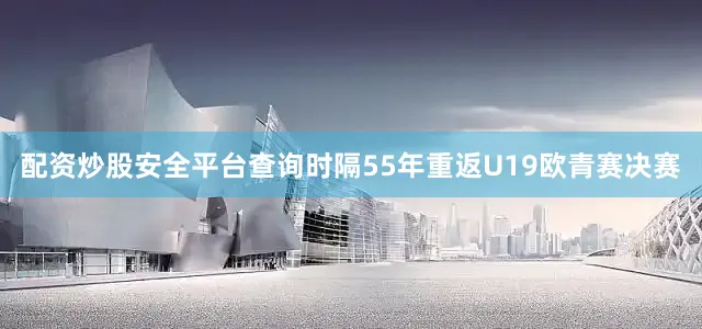 配资炒股安全平台查询时隔55年重返U19欧青赛决赛