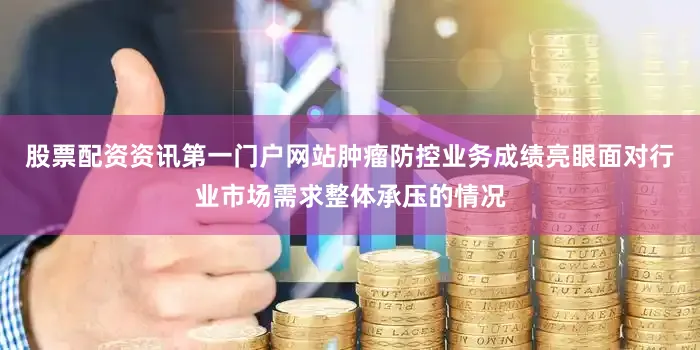 股票配资资讯第一门户网站肿瘤防控业务成绩亮眼面对行业市场需求整体承压的情况