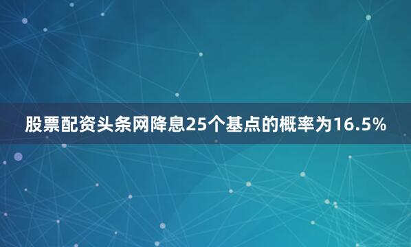 股票配资头条网降息25个基点的概率为16.5%