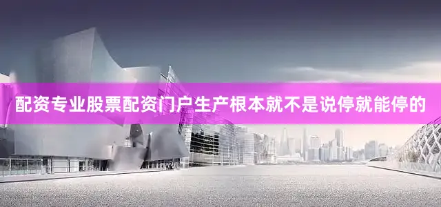 配资专业股票配资门户生产根本就不是说停就能停的