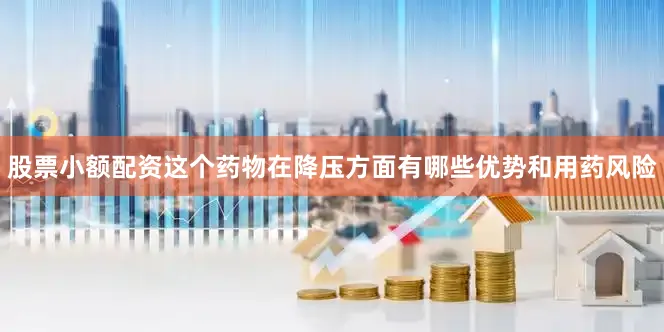 股票小额配资这个药物在降压方面有哪些优势和用药风险