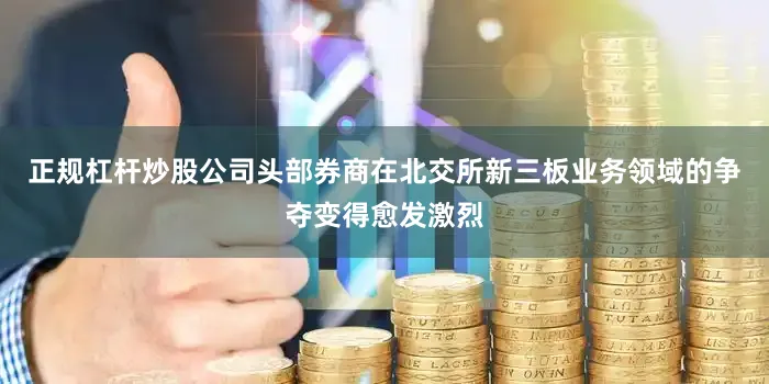 正规杠杆炒股公司头部券商在北交所新三板业务领域的争夺变得愈发激烈