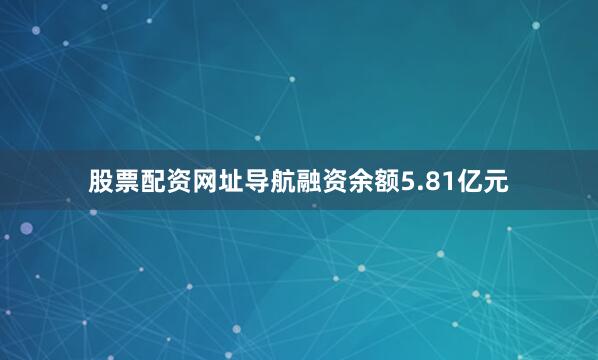 股票配资网址导航融资余额5.81亿元