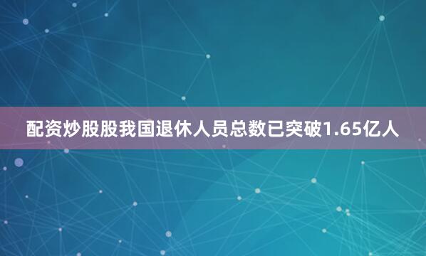 配资炒股股我国退休人员总数已突破1.65亿人