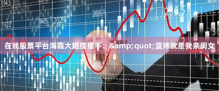 在线股票平台海霞大姐摆摆手：&quot;篮球就是我亲闺女